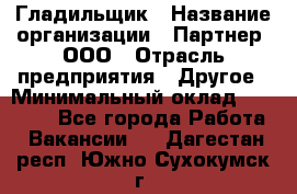 Гладильщик › Название организации ­ Партнер, ООО › Отрасль предприятия ­ Другое › Минимальный оклад ­ 20 000 - Все города Работа » Вакансии   . Дагестан респ.,Южно-Сухокумск г.